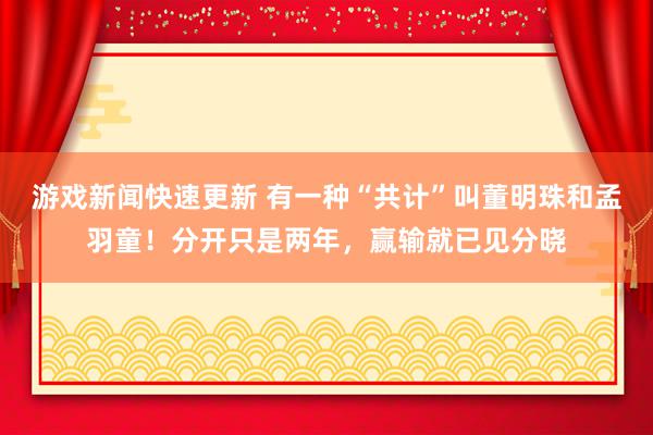 游戏新闻快速更新 有一种“共计”叫董明珠和孟羽童！分开只是两年，赢输就已见分晓