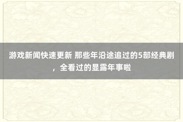 游戏新闻快速更新 那些年沿途追过的5部经典剧，全看过的显露年事啦