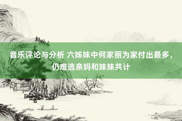 音乐评论与分析 六姊妹中何家丽为家付出最多，仍难逃亲妈和妹妹共计