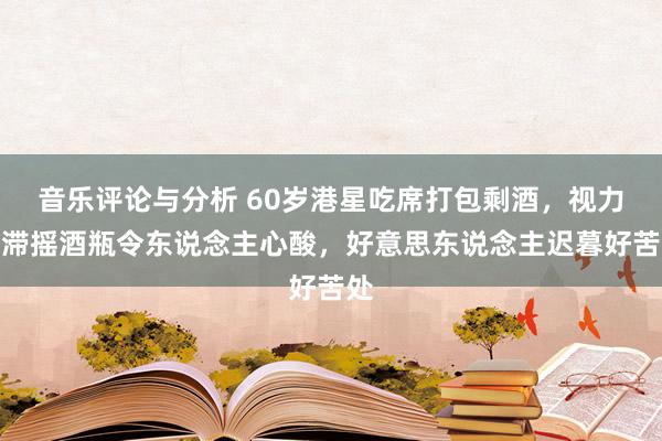 音乐评论与分析 60岁港星吃席打包剩酒，视力呆滞摇酒瓶令东说念主心酸，好意思东说念主迟暮好苦处