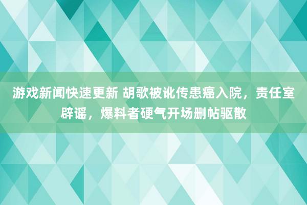 游戏新闻快速更新 胡歌被讹传患癌入院，责任室辟谣，爆料者硬气开场删帖驱散