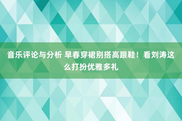 音乐评论与分析 早春穿裙别搭高跟鞋！看刘涛这么打扮优雅多礼