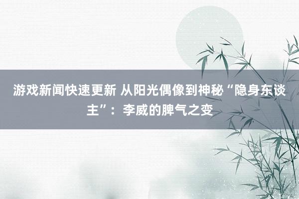 游戏新闻快速更新 从阳光偶像到神秘“隐身东谈主”：李威的脾气之变