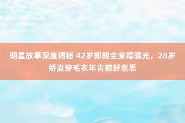 明星故事深度揭秘 42岁郎朗全家福曝光，28岁娇妻穿毛衣年青貌好意思