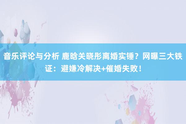 音乐评论与分析 鹿晗关晓彤离婚实锤？网曝三大铁证：避嫌冷解决+催婚失败！