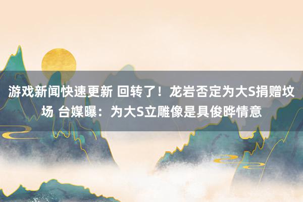 游戏新闻快速更新 回转了！龙岩否定为大S捐赠坟场 台媒曝：为大S立雕像是具俊晔情意