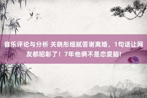 音乐评论与分析 关晓彤细腻答谢离婚，1句话让网友都昭彰了！7年他俩不是恋爱脑!