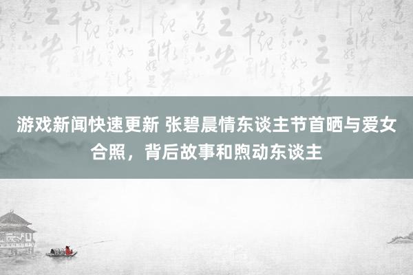 游戏新闻快速更新 张碧晨情东谈主节首晒与爱女合照，背后故事和煦动东谈主