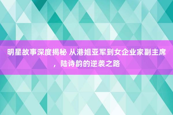 明星故事深度揭秘 从港姐亚军到女企业家副主席，陆诗韵的逆袭之路