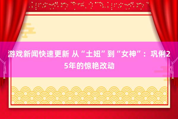 游戏新闻快速更新 从“土妞”到“女神”：巩俐25年的惊艳改动