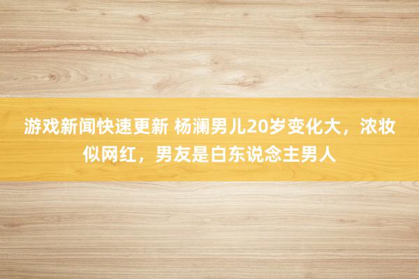 游戏新闻快速更新 杨澜男儿20岁变化大，浓妆似网红，男友是白东说念主男人