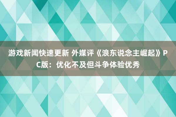 游戏新闻快速更新 外媒评《浪东说念主崛起》PC版：优化不及但斗争体验优秀