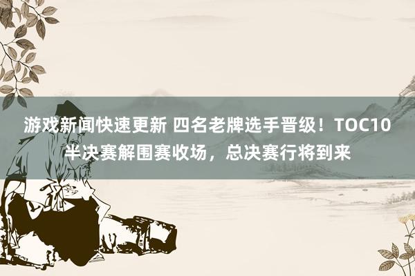 游戏新闻快速更新 四名老牌选手晋级！TOC10半决赛解围赛收场，总决赛行将到来