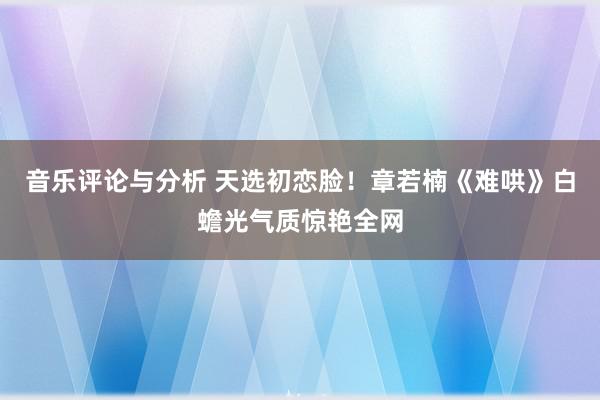 音乐评论与分析 天选初恋脸！章若楠《难哄》白蟾光气质惊艳全网