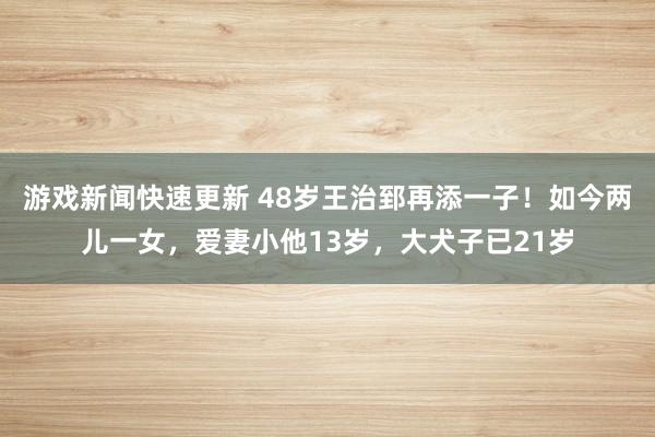 游戏新闻快速更新 48岁王治郅再添一子！如今两儿一女，爱妻小他13岁，大犬子已21岁