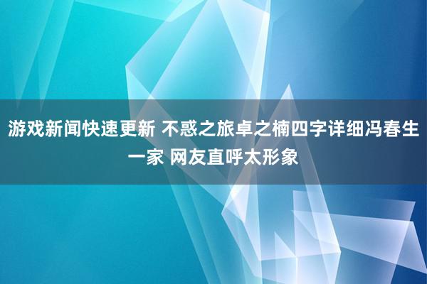 游戏新闻快速更新 不惑之旅卓之楠四字详细冯春生一家 网友直呼太形象