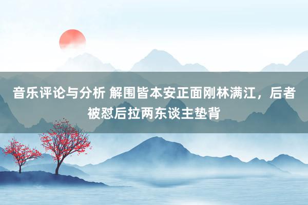 音乐评论与分析 解围皆本安正面刚林满江，后者被怼后拉两东谈主垫背