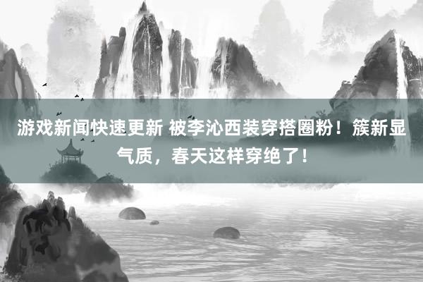 游戏新闻快速更新 被李沁西装穿搭圈粉！簇新显气质，春天这样穿绝了！