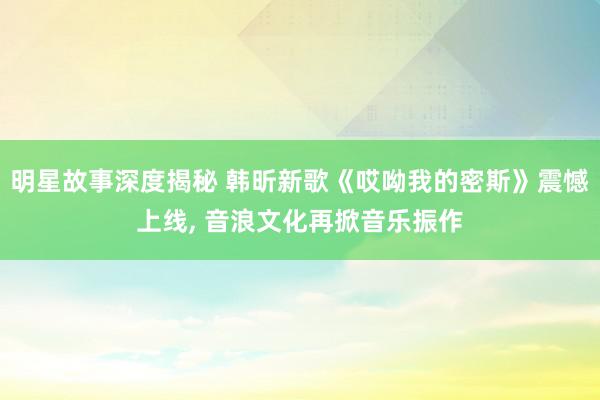 明星故事深度揭秘 韩昕新歌《哎呦我的密斯》震憾上线, 音浪文化再掀音乐振作