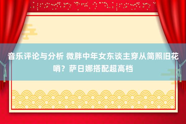 音乐评论与分析 微胖中年女东谈主穿从简照旧花哨？萨日娜搭配超高档