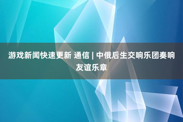 游戏新闻快速更新 通信 | 中俄后生交响乐团奏响友谊乐章