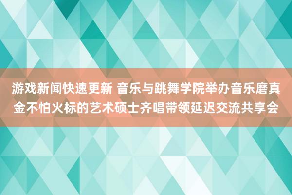 游戏新闻快速更新 音乐与跳舞学院举办音乐磨真金不怕火标的艺术硕士齐唱带领延迟交流共享会