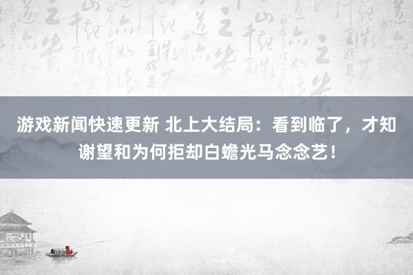 游戏新闻快速更新 北上大结局：看到临了，才知谢望和为何拒却白蟾光马念念艺！