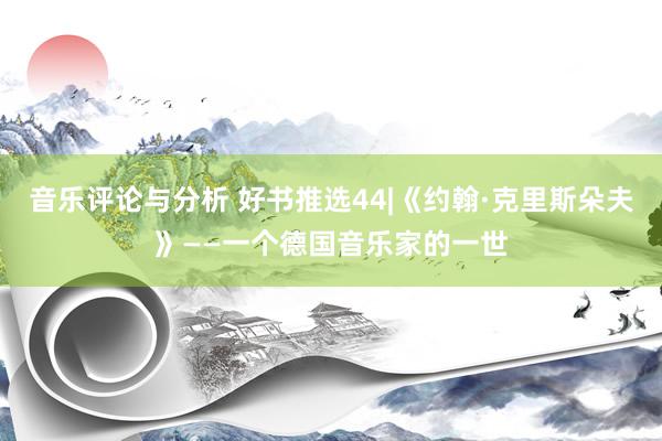 音乐评论与分析 好书推选44|《约翰·克里斯朵夫》——一个德国音乐家的一世