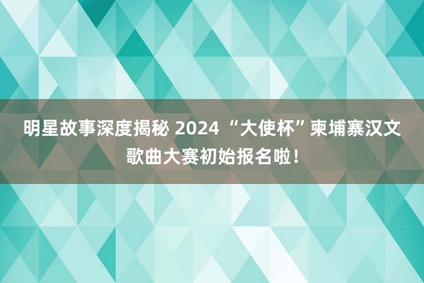 明星故事深度揭秘 2024 “大使杯”柬埔寨汉文歌曲大赛初始报名啦！