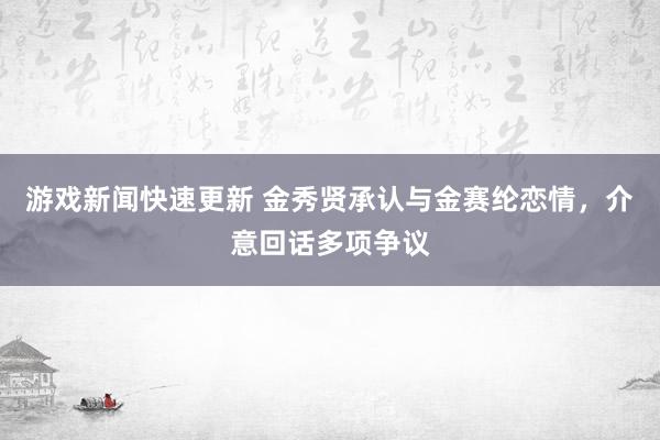 游戏新闻快速更新 金秀贤承认与金赛纶恋情，介意回话多项争议