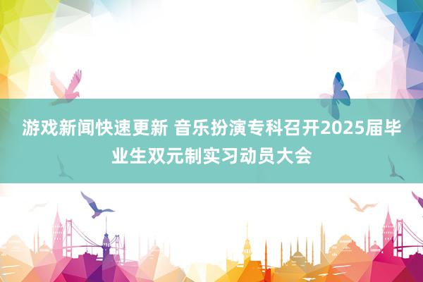 游戏新闻快速更新 音乐扮演专科召开2025届毕业生双元制实习动员大会