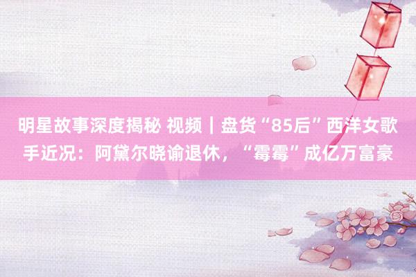 明星故事深度揭秘 视频｜盘货“85后”西洋女歌手近况：阿黛尔晓谕退休，“霉霉”成亿万富豪