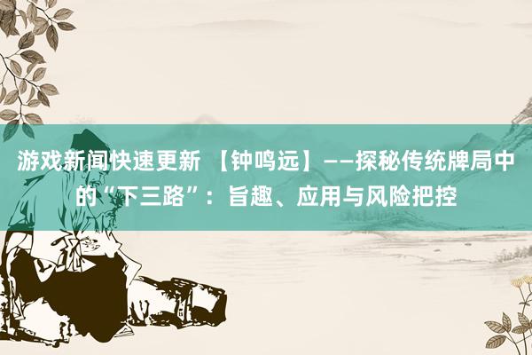 游戏新闻快速更新 【钟鸣远】——探秘传统牌局中的“下三路”：旨趣、应用与风险把控