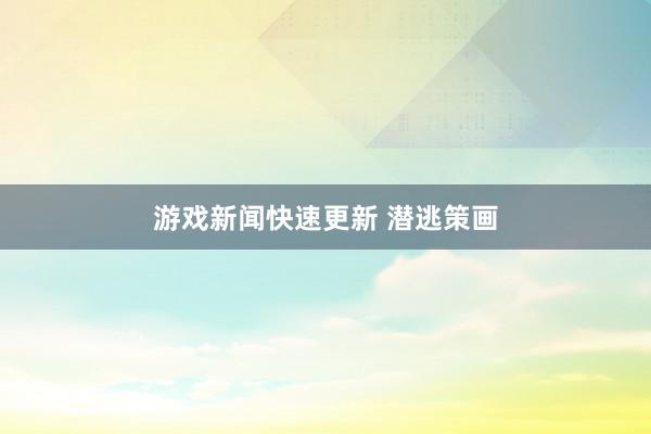 游戏新闻快速更新 潜逃策画