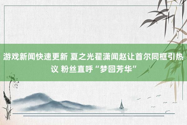 游戏新闻快速更新 夏之光翟潇闻赵让首尔同框引热议 粉丝直呼“梦回芳华”