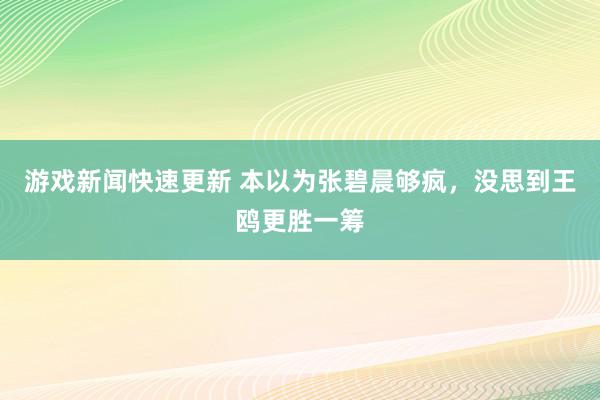 游戏新闻快速更新 本以为张碧晨够疯，没思到王鸥更胜一筹