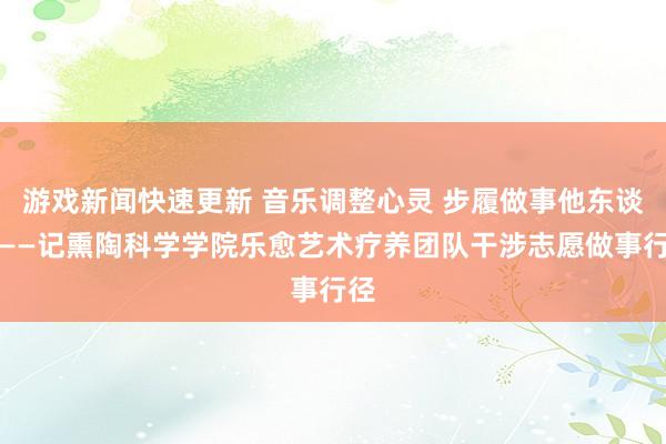 游戏新闻快速更新 音乐调整心灵 步履做事他东谈主——记熏陶科学学院乐愈艺术疗养团队干涉志愿做事行径