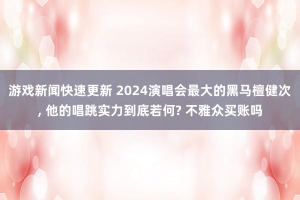 游戏新闻快速更新 2024演唱会最大的黑马檀健次, 他的唱跳实力到底若何? 不雅众买账吗