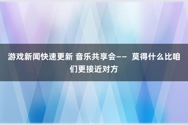 游戏新闻快速更新 音乐共享会——  莫得什么比咱们更接近对方