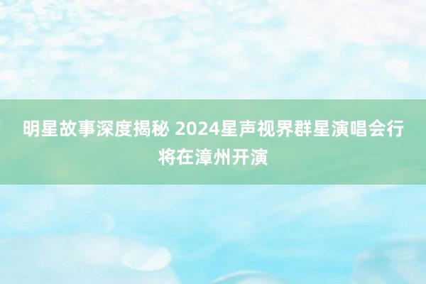 明星故事深度揭秘 2024星声视界群星演唱会行将在漳州开演