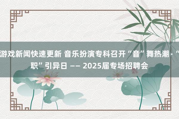 游戏新闻快速更新 音乐扮演专科召开“音”舞热潮∙“职”引异日 —— 2025届专场招聘会