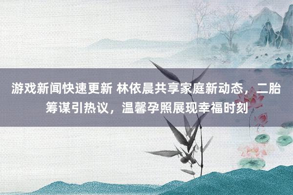 游戏新闻快速更新 林依晨共享家庭新动态，二胎筹谋引热议，温馨孕照展现幸福时刻