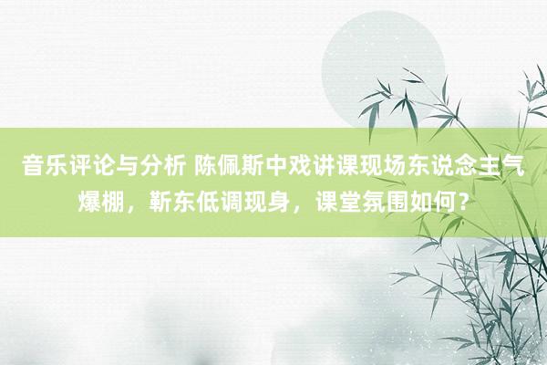 音乐评论与分析 陈佩斯中戏讲课现场东说念主气爆棚，靳东低调现身，课堂氛围如何？